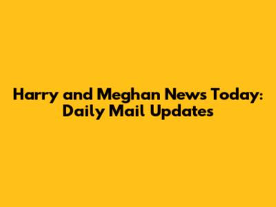 Harry and Meghan News Today: Daily Mail Updates