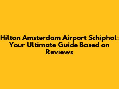 Hilton Amsterdam Airport Schiphol: Your Ultimate Guide Based on Reviews