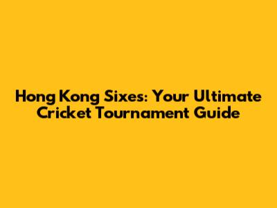 Hong Kong Sixes: Your Ultimate Cricket Tournament Guide