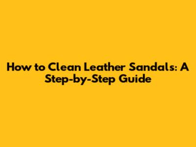 How to Clean Leather Sandals: A Step-by-Step Guide