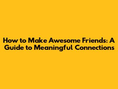 How to Make Awesome Friends: A Guide to Meaningful Connections