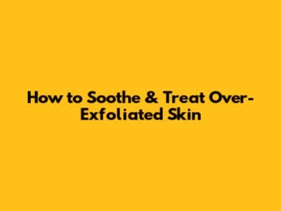 How to Soothe & Treat Over-Exfoliated Skin