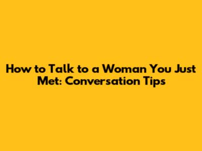 How to Talk to a Woman You Just Met: Conversation Tips
