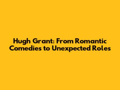 Hugh Grant: From Romantic Comedies to Unexpected Roles