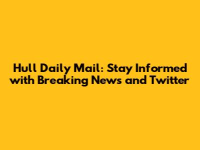 Hull Daily Mail: Stay Informed with Breaking News and Twitter