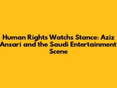 Human Rights Watch's Stance: Aziz Ansari and the Saudi Entertainment Scene