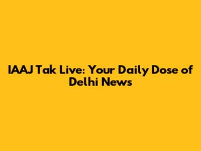 IAAJ Tak Live: Your Daily Dose of Delhi News