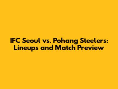 IFC Seoul vs. Pohang Steelers: Lineups and Match Preview
