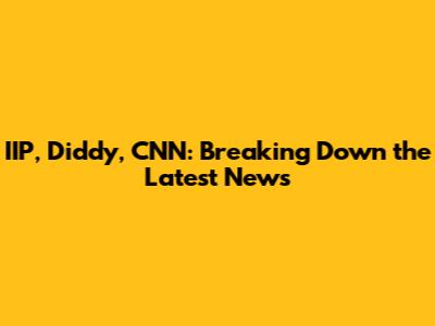 IIP, Diddy, CNN: Breaking Down the Latest News