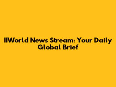 IIWorld News Stream: Your Daily Global Brief