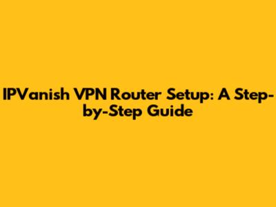 IPVanish VPN Router Setup: A Step-by-Step Guide