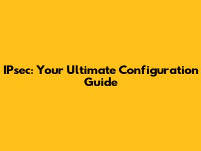 IPsec: Your Ultimate Configuration Guide