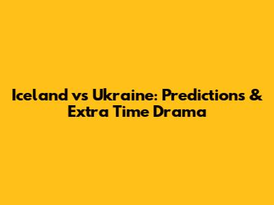 Iceland vs Ukraine: Predictions & Extra Time Drama