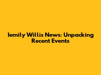 Iemily Willis News: Unpacking Recent Events