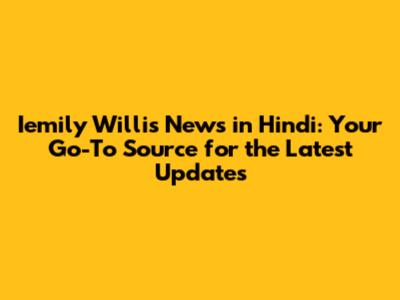 Iemily Willis News in Hindi: Your Go-To Source for the Latest Updates