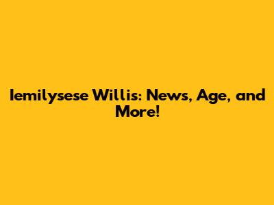 Iemilysese Willis: News, Age, and More!
