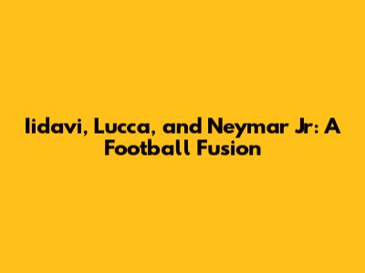 Iidavi, Lucca, and Neymar Jr: A Football Fusion