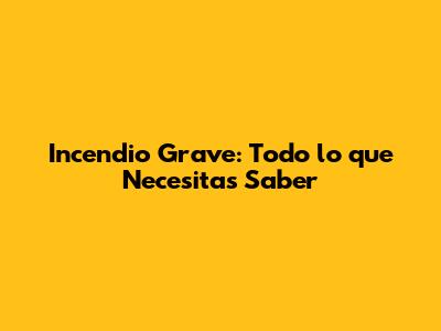 Incendio Grave: Todo lo que Necesitas Saber