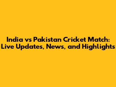 India vs Pakistan Cricket Match: Live Updates, News, and Highlights
