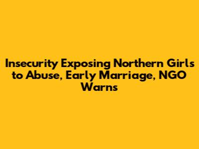 Insecurity Exposing Northern Girls to Abuse, Early Marriage, NGO Warns