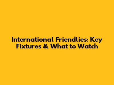 International Friendlies: Key Fixtures & What to Watch