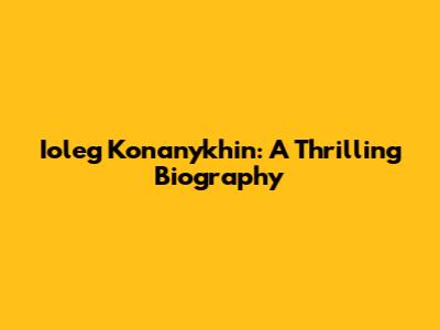 Ioleg Konanykhin: A Thrilling Biography