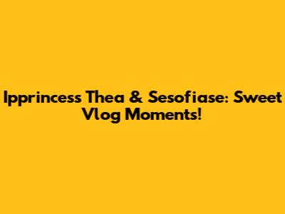 Ipprincess Thea & Sesofiase: Sweet Vlog Moments!
