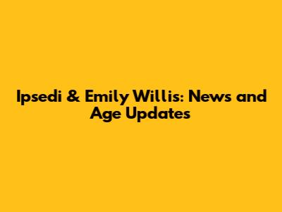 Ipsedi & Emily Willis: News and Age Updates