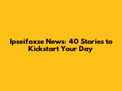 Ipseifoxse News: 40 Stories to Kickstart Your Day