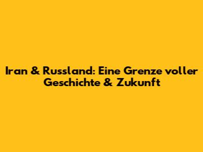 Iran & Russland: Eine Grenze voller Geschichte & Zukunft