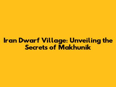 Iran Dwarf Village: Unveiling the Secrets of Makhunik