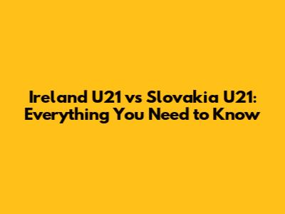 Ireland U21 vs Slovakia U21: Everything You Need to Know