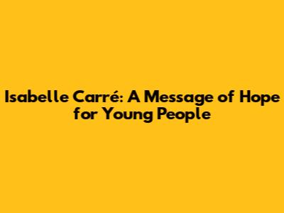 Isabelle Carré: A Message of Hope for Young People