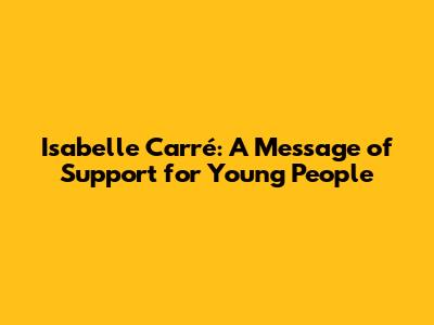 Isabelle Carré: A Message of Support for Young People
