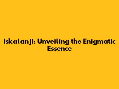 Iskalanji: Unveiling the Enigmatic Essence