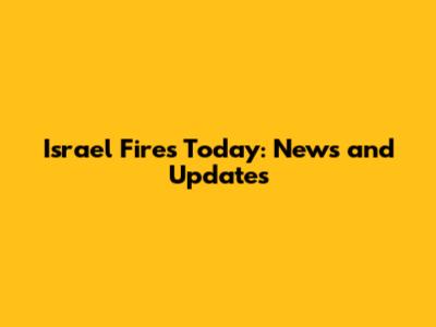 Israel Fires Today: News and Updates
