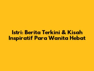 Istri: Berita Terkini & Kisah Inspiratif Para Wanita Hebat