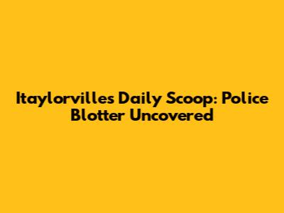 Itaylorville's Daily Scoop: Police Blotter Uncovered