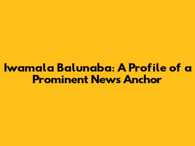 Iwamala Balunaba: A Profile of a Prominent News Anchor