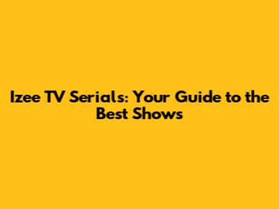 Izee TV Serials: Your Guide to the Best Shows