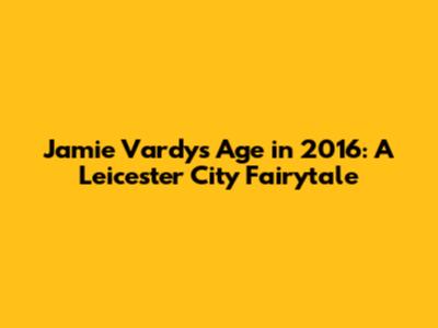 Jamie Vardy's Age in 2016: A Leicester City Fairytale