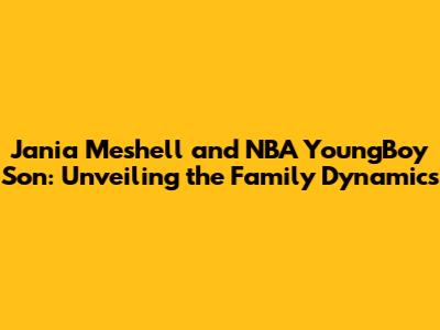 Jania Meshell and NBA YoungBoy Son: Unveiling the Family Dynamics