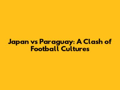 Japan vs Paraguay: A Clash of Football Cultures