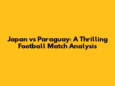 Japan vs Paraguay: A Thrilling Football Match Analysis