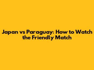 Japan vs Paraguay: How to Watch the Friendly Match