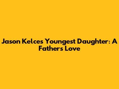 Jason Kelce's Youngest Daughter: A Father's Love