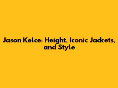 Jason Kelce: Height, Iconic Jackets, and Style