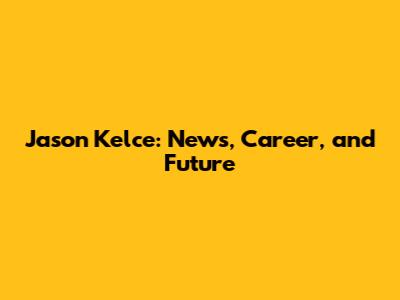 Jason Kelce: News, Career, and Future
