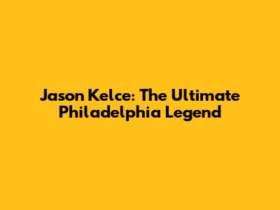Jason Kelce: The Ultimate Philadelphia Legend