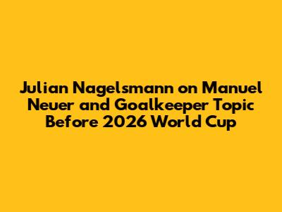 Julian Nagelsmann on Manuel Neuer and Goalkeeper Topic Before 2026 World Cup